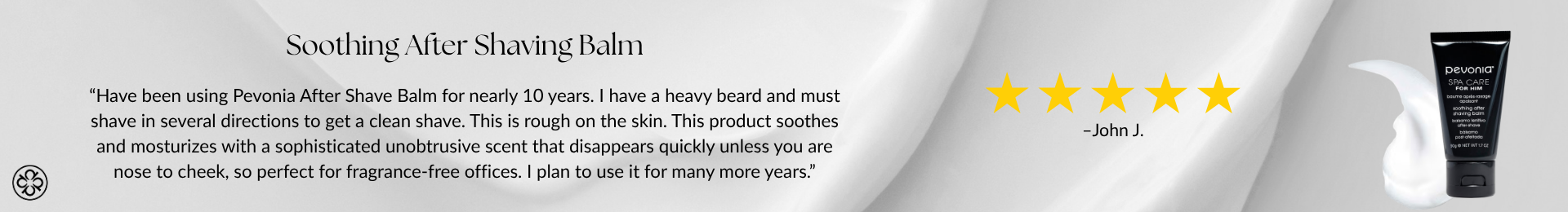 Soothing After Shaving Balm. 5 stars. “Have been using Pevonia After Shave Balm for nearly 10 years. I have a heavy beard and must shave in several directions to get a clean shave. This is rough on the skin. This product soothes and mosturizes with a sophisticated unobtrusive scent that disappears quickly unless you are nose to cheek, so perfect for fragrance-free offices. I plan to use it for many more years.” -John J.