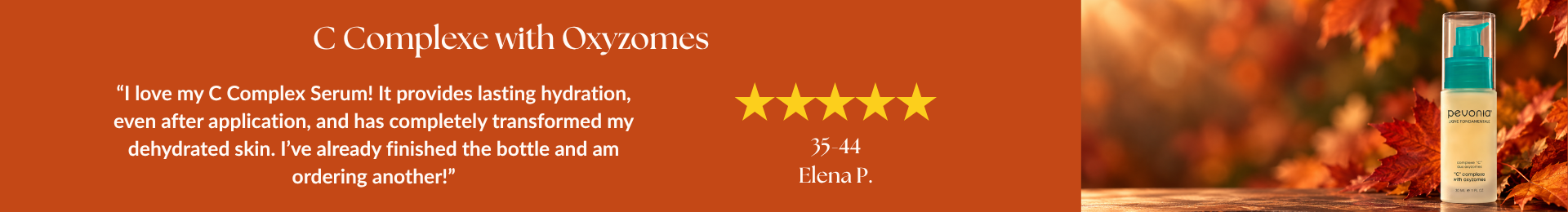 C Complexe with Oxyzomes review: “I love my C Complex Serum! It provides lasting hydration, even after application, and has completely transformed my dehydrated skin. I’ve already finished the bottle and am ordering another!” by Elena P. 5 stars. 35-44 year old age range.